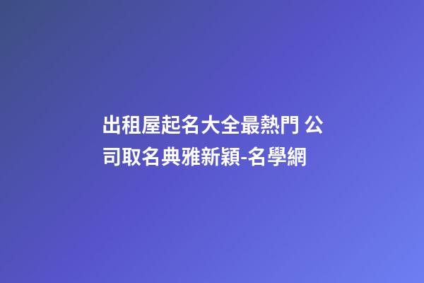 出租屋起名大全最熱門 公司取名典雅新穎-名學網-第1張-公司起名-玄機派